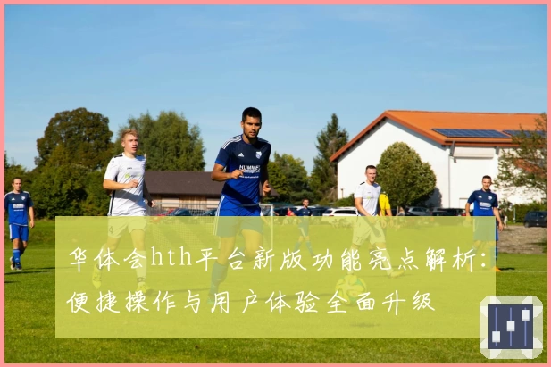 华体会hth平台新版功能亮点解析：便捷操作与用户体验全面升级