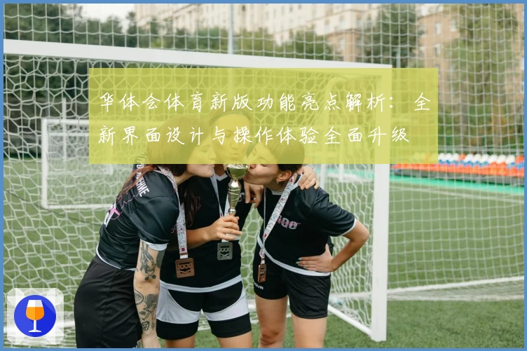 华体会体育新版功能亮点解析：全新界面设计与操作体验全面升级
