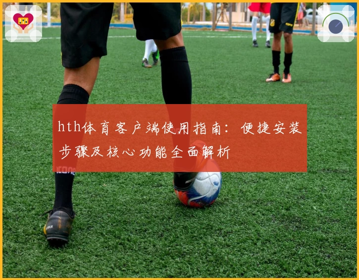 hth体育客户端使用指南：便捷安装步骤及核心功能全面解析