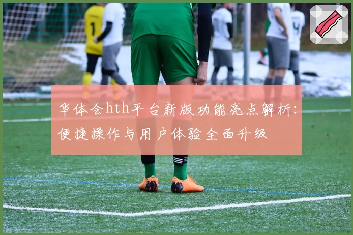 华体会hth平台新版功能亮点解析：便捷操作与用户体验全面升级